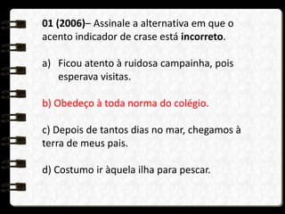 01 (2006)– Assinale a alternativa em que o
acento indicador de crase está incorreto.
a) Ficou atento à ruidosa campainha, pois
esperava visitas.
b) Obedeço à toda norma do colégio.
c) Depois de tantos dias no mar, chegamos à
terra de meus pais.
d) Costumo ir àquela ilha para pescar.
 