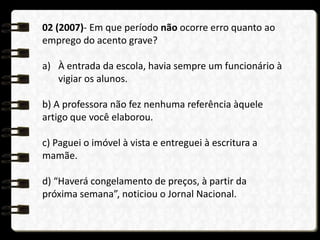 02 (2007)- Em que período não ocorre erro quanto ao
emprego do acento grave?
a) À entrada da escola, havia sempre um funcionário à
vigiar os alunos.
b) A professora não fez nenhuma referência àquele
artigo que você elaborou.
c) Paguei o imóvel à vista e entreguei à escritura a
mamãe.
d) “Haverá congelamento de preços, à partir da
próxima semana”, noticiou o Jornal Nacional.
 
