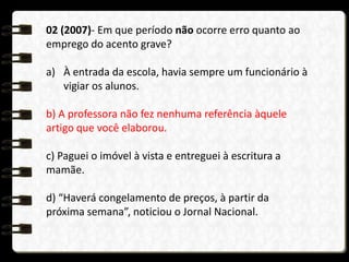02 (2007)- Em que período não ocorre erro quanto ao
emprego do acento grave?
a) À entrada da escola, havia sempre um funcionário à
vigiar os alunos.
b) A professora não fez nenhuma referência àquele
artigo que você elaborou.
c) Paguei o imóvel à vista e entreguei à escritura a
mamãe.
d) “Haverá congelamento de preços, à partir da
próxima semana”, noticiou o Jornal Nacional.
 