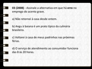 03 (2008) - Assinale a alternativa em que há erro no
emprego do acento grave.
a) Não retornei à casa desde ontem.
b) Angu à baiana é um prato típico da culinária
brasileira.
c) Voltarei à casa de meus padrinhos nas próximas
férias.
d) O serviço de atendimento ao consumidor funciona
das 8 às 20 horas.
 