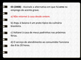 03 (2008) - Assinale a alternativa em que há erro no
emprego do acento grave.
a) Não retornei à casa desde ontem.
b) Angu à baiana é um prato típico da culinária
brasileira.
c) Voltarei à casa de meus padrinhos nas próximas
férias.
d) O serviço de atendimento ao consumidor funciona
das 8 às 20 horas.
 