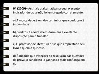 04 (2009)– Assinale a alternativa na qual o acento
indicador de crase não foi empregado corretamente.
a) A morosidade é um dos caminhos que conduzem à
impunidade.
b) Creditou às noites bem-dormidas a excelente
disposição para o trabalho.
c) O professor de literatura disse que emprestaria seu
livro à quem o quisesse.
d) À medida que avançava na resolução das questões
da prova, o candidato ia ganhando mais confiança em
si.
 