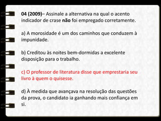 04 (2009)– Assinale a alternativa na qual o acento
indicador de crase não foi empregado corretamente.
a) A morosidade é um dos caminhos que conduzem à
impunidade.
b) Creditou às noites bem-dormidas a excelente
disposição para o trabalho.
c) O professor de literatura disse que emprestaria seu
livro à quem o quisesse.
d) À medida que avançava na resolução das questões
da prova, o candidato ia ganhando mais confiança em
si.
 