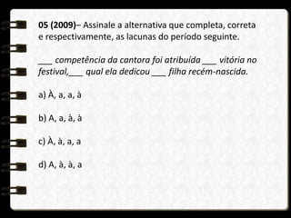 05 (2009)– Assinale a alternativa que completa, correta
e respectivamente, as lacunas do período seguinte.
___ competência da cantora foi atribuída ___ vitória no
festival,___ qual ela dedicou ___ filha recém-nascida.
a) À, a, a, à
b) A, a, à, à
c) À, à, a, a
d) A, à, à, a
 