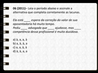 06 (2011)– Leia o período abaixo e assinale a
alternativa que completa corretamente as lacunas.
Ela está ____ espera da correção do valor de sua
aposentadoria há muito tempo.
Pediu ____ advogada que ____ ajudasse, mas ____
competência dessa profissional é muito duvidosa.
a) à, a, a, à
b) a, à, à, a
c) a, a, à, à
d) à, à, a, a
 