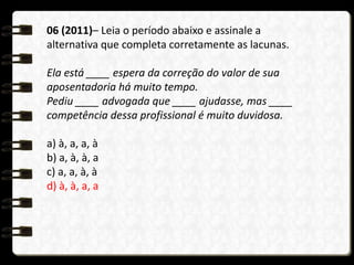 06 (2011)– Leia o período abaixo e assinale a
alternativa que completa corretamente as lacunas.
Ela está ____ espera da correção do valor de sua
aposentadoria há muito tempo.
Pediu ____ advogada que ____ ajudasse, mas ____
competência dessa profissional é muito duvidosa.
a) à, a, a, à
b) a, à, à, a
c) a, a, à, à
d) à, à, a, a
 