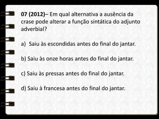 07 (2012)– Em qual alternativa a ausência da
crase pode alterar a função sintática do adjunto
adverbial?
a) Saiu às escondidas antes do final do jantar.
b) Saiu às onze horas antes do final do jantar.
c) Saiu às pressas antes do final do jantar.
d) Saiu à francesa antes do final do jantar.
 