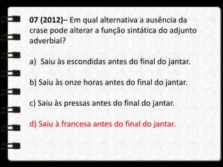 07 (2012)– Em qual alternativa a ausência da
crase pode alterar a função sintática do adjunto
adverbial?
a) Saiu às escondidas antes do final do jantar.
b) Saiu às onze horas antes do final do jantar.
c) Saiu às pressas antes do final do jantar.
d) Saiu à francesa antes do final do jantar.
 