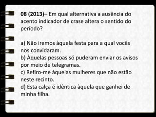 08 (2013)– Em qual alternativa a ausência do
acento indicador de crase altera o sentido do
período?
a) Não iremos àquela festa para a qual vocês
nos convidaram.
b) Àquelas pessoas só puderam enviar os avisos
por meio de telegramas.
c) Refiro-me àquelas mulheres que não estão
neste recinto.
d) Esta calça é idêntica àquela que ganhei de
minha filha.
 