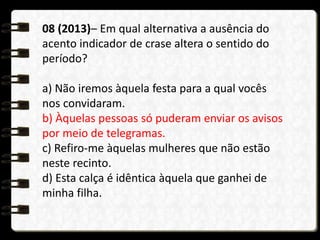 08 (2013)– Em qual alternativa a ausência do
acento indicador de crase altera o sentido do
período?
a) Não iremos àquela festa para a qual vocês
nos convidaram.
b) Àquelas pessoas só puderam enviar os avisos
por meio de telegramas.
c) Refiro-me àquelas mulheres que não estão
neste recinto.
d) Esta calça é idêntica àquela que ganhei de
minha filha.
 