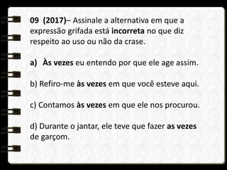 09 (2017)– Assinale a alternativa em que a
expressão grifada está incorreta no que diz
respeito ao uso ou não da crase.
a) Às vezes eu entendo por que ele age assim.
b) Refiro-me às vezes em que você esteve aqui.
c) Contamos às vezes em que ele nos procurou.
d) Durante o jantar, ele teve que fazer as vezes
de garçom.
 