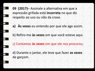 09 (2017)– Assinale a alternativa em que a
expressão grifada está incorreta no que diz
respeito ao uso ou não da crase.
a) Às vezes eu entendo por que ele age assim.
b) Refiro-me às vezes em que você esteve aqui.
c) Contamos às vezes em que ele nos procurou.
d) Durante o jantar, ele teve que fazer as vezes
de garçom.
 
