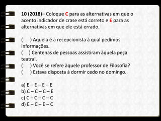 10 (2018)– Coloque C para as alternativas em que o
acento indicador de crase está correto e E para as
alternativas em que ele está errado.
( ) Aquela é a recepcionista à qual pedimos
informações.
( ) Centenas de pessoas assistiram àquela peça
teatral.
( ) Você se refere àquele professor de Filosofia?
( ) Estava disposta à dormir cedo no domingo.
a) E – E – E – E
b) C – C – C – E
c) C – C – C – C
d) E – C – E – C
 