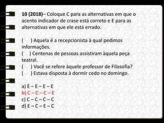 10 (2018)– Coloque C para as alternativas em que o
acento indicador de crase está correto e E para as
alternativas em que ele está errado.
( ) Aquela é a recepcionista à qual pedimos
informações.
( ) Centenas de pessoas assistiram àquela peça
teatral.
( ) Você se refere àquele professor de Filosofia?
( ) Estava disposta à dormir cedo no domingo.
a) E – E – E – E
b) C – C – C – E
c) C – C – C – C
d) E – C – E – C
 