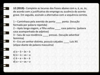 12 (2019)– Complete as lacunas das frases abaixo com a, à, as, às,
de acordo com a justificativa do emprego ou ausência do acento
grave. Em seguida, assinale a alternativa com a sequência correta.
1 – Caminhava pela avenida de ponta ____ ponta. (locução
formada por palavra repetida)
2 – Após longa viagem, a filha voltou ____ casa paterna. (palavra
casa acompanhada de adjetivo)
3 – Saiu de sua residência ____ pressas. (locução adverbial
feminina)
4 – Era um senhor distinto, possuía calçados ____ Luís XV.
(elipse diante de palavra masculina)
a) a – à – às – à
b) à – à – as – a
c) à – a – às – à
d) a – a – as – a
 