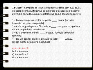 12 (2019)– Complete as lacunas das frases abaixo com a, à, as, às,
de acordo com a justificativa do emprego ou ausência do acento
grave. Em seguida, assinale a alternativa com a sequência correta.
1 – Caminhava pela avenida de ponta ____ ponta. (locução
formada por palavra repetida)
2 – Após longa viagem, a filha voltou ____ casa paterna. (palavra
casa acompanhada de adjetivo)
3 – Saiu de sua residência ____ pressas. (locução adverbial
feminina)
4 – Era um senhor distinto, possuía calçados ____ Luís XV.
(elipse diante de palavra masculina)
a) a – à – às – à
b) à – à – as – a
c) à – a – às – à
d) a – a – as – a
 