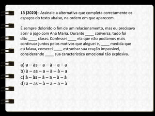 13 (2020)– Assinale a alternativa que completa corretamente os
espaços do texto abaixo, na ordem em que aparecem.
É sempre dolorido o fim de um relacionamento, mas eu precisava
abrir o jogo com Ana Maria. Durante ____ conversa, tudo foi
dito ____ claras. Confessei ____ ela que não podíamos mais
continuar juntos pelos motivos que aleguei e, ____ medida que
eu falava, comecei ____ estranhar sua reação impassível,
considerando ____ sua característica emocional tão explosiva.
a) a – às – a – à – a – a
b) à – as – a – à – à – a
c) à – às – à – a – à – à
d) a – as – à – a – a – à
 