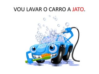VOU LAVAR O CARRO A JATO.
 