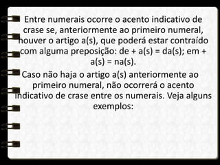 • Entre numerais ocorre o acento indicativo de
crase se, anteriormente ao primeiro numeral,
houver o artigo a(s), que poderá estar contraído
com alguma preposição: de + a(s) = da(s); em +
a(s) = na(s).
Caso não haja o artigo a(s) anteriormente ao
primeiro numeral, não ocorrerá o acento
indicativo de crase entre os numerais. Veja alguns
exemplos:
 