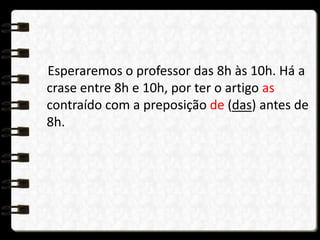 Esperaremos o professor das 8h às 10h. Há a
crase entre 8h e 10h, por ter o artigo as
contraído com a preposição de (das) antes de
8h.
 