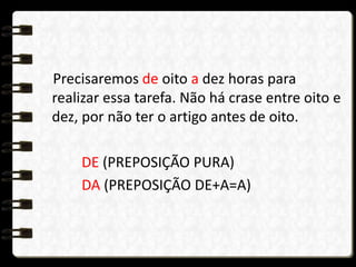Precisaremos de oito a dez horas para
realizar essa tarefa. Não há crase entre oito e
dez, por não ter o artigo antes de oito.
DE (PREPOSIÇÃO PURA)
DA (PREPOSIÇÃO DE+A=A)
 