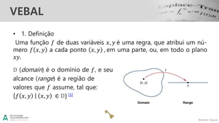 Brandon Aguiar
VEBAL
• 1. Definição
Uma função 𝑓 de duas variáveis 𝑥, 𝑦 é uma regra, que atribui um nú-
mero 𝑓 𝑥, 𝑦 a cada ponto 𝑥, 𝑦 , em uma parte, ou, em todo o plano
𝑥𝑦.
D (domain) é o domínio de 𝑓, e seu
alcance (range) é a região de
valores que 𝑓 assume, tal que:
𝑓 𝑥, 𝑦 𝑥, 𝑦 ∈ D} [1]
 