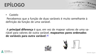 Brandon Aguiar
EPÍLOGO
• Castelo
Percebemos que a função de duas variáveis é muito semelhante à
definição da função de uma variável.
A principal diferença é que, em vez de mapear valores de uma va-
riável para valores de outra variável, mapeamos pares ordenados
de variáveis para outra variável.[4]
 