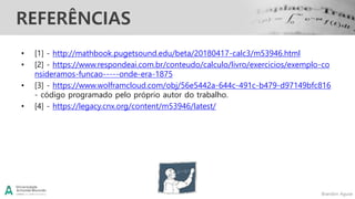 Brandon Aguiar
REFERÊNCIAS
• [1] - http://mathbook.pugetsound.edu/beta/20180417-calc3/m53946.html
• [2] - https://www.respondeai.com.br/conteudo/calculo/livro/exercicios/exemplo-co
nsideramos-funcao-----onde-era-1875
• [3] - https://www.wolframcloud.com/obj/56e5442a-644c-491c-b479-d97149bfc816
- código programado pelo próprio autor do trabalho.
• [4] - https://legacy.cnx.org/content/m53946/latest/
 