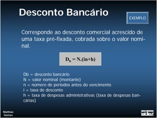 Desconto Bancário                                    EXEMPLO


          Corresponde ao desconto comercial acrescido de
          uma taxa pré-fixada, cobrada sobre o valor nomi-
          nal.

                               Db = N.(in+h)

          Db = desconto bancário
          N = valor nominal (montante)
          n = número de períodos antes do vencimento
          i = taxa de desconto
          h = taxa de despesas administrativas (taxa de despesas ban-
          cárias)

Mathias
Gomes
 