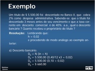 Exemplo
          Um título de $ 5.500,00 foi descontado no Banco X, que cobra
          2% como despesa administrativa. Sabendo-se que o título foi
          descontado 3 meses antes de seu vencimento e que a taxa cor-
          rente em desconto comercial é de 40% a.a., qual o desconto
          bancário ? Quanto recebeu o proprietário do título ?
          Resolução: Lembrando que:
                     h = 0,02
                     e procedendo de modo análogo ao exemplo an-
          terior:

          a) Desconto bancário:
                        Db = N (in + h)
                        Db = 5.500,00 (0,40/12 x3 + 0,02)
                        Db = 5.500,00 (0,10 + 0,02)
                        Db = $ 660,00
Mathias
Gomes
 