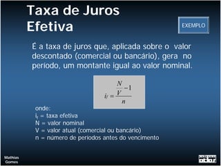 Taxa de Juros
          Efetiva                                       EXEMPLO


          É a taxa de juros que, aplicada sobre o valor
          descontado (comercial ou bancário), gera no
          período, um montante igual ao valor nominal.

                                       N
                                          −1
                                  if = V
                                         n
           onde:
           if = taxa efetiva
           N = valor nominal
           V = valor atual (comercial ou bancário)
           n = número de períodos antes do vencimento


Mathias
Gomes
 