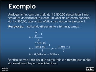 Exemplo
          Analogamente, com um título de $ 5.500,00 descontado 3 me-
          ses antes do vencimento e com um valor de desconto bancário
          de $ 4.850,00, qual a taxa efetiva para desconto bancário ?
          Resolução: Aplicando diretamente a fórmula, temos:
                              N
                                   −1
                         if = V b
                                  n
                              5 .500 ,00
                                         −1
                               4840 ,00            1,1364 − 1
                         if =               ; if =
                                     3                  3
                         if = 0,045 a.m. = 0,54 a.a.
          Verifica-se mais uma vez que o resultado é o mesmo que o obti-
          do anteriormente por raciocínio direto.
Mathias
Gomes
 