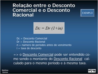Relação entre o Desconto
          Comercial e o Desconto                        EXEMPLO
          Racional

                         Dc = Dr (1+in)

           Dc = Desconto Comercial
           Dr = Desconto Racional
           n = número de períodos antes do vencimento
           i = taxa de desconto

          => o Desconto Comercial pode ser entendido co-
          mo sendo o montante do Desconto Racional cal-
          culado para o mesmo período e à mesma taxa.
Mathias
Gomes
 