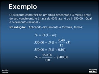Exemplo
          O desconto comercial de um título descontado 3 meses antes
          de seu vencimento e à taxa de 40% a.a. é de $ 550,00. Qual
          é o desconto racional ?
          Resolução: Aplicando diretamente a fórmula, temos:

                           Dc = Dr (1 + in )
                                            0,40
                           550,00 = Dr (1 +       x3)
                                             12
                           550,00 = Dr (1 + 0,10)
                                550,00
                           Dr =         = $500,00
                                 1,10

Mathias
Gomes
 