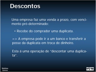 Descontos

          Uma empresa faz uma venda a prazo, com venci-
          mento pré-determinado:

           • Recebe do comprador uma duplicata.

          => A empresa pode ir a um banco e transferir a
          posse da duplicata em troca de dinheiro.

          Esta á uma operação de “descontar uma duplica-
          ta”.


Mathias
Gomes
 