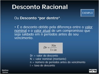 Desconto Racional
                                                          EXEMPLO

          Ou Desconto “por dentro”.

          • É o desconto obtido pela diferença entre o valor
          nominal e o valor atual de um compromisso que
          seja saldado em n períodos antes do seu
          vencimento.

                                   Nin
                             Dr =
                                  1 + in
                   Dr = valor do desconto
                   N = valor nominal (montante)
                   n = número de períodos antes do vencimento
                   i = taxa de desconto
Mathias
Gomes
 
