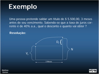 Exemplo
          Uma pessoa pretende saldar um título de $ 5.500,00, 3 meses
          antes de seu vencimento. Sabendo-se que a taxa de juros cor-
          rente é de 40% a.a., qual o desconto e quanto vai obter ?

          Resolução:

                                              Dr   {
                                                       N
                     Vr

                                    3 Meses



Mathias
Gomes
 