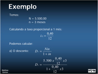 Exemplo
          Temos:
                        N = 5.500,00
                        n = 3 meses

          Calculando a taxa proporcional a 1 mês:
                                        0,40
                                  i12 =
                                         12
          Podemos calcular:
                                    Nin
          a) O desconto:      Dr =
                                   1 + in
                                              0 , 40
                                   5 . 500 x         x3
                              Dr =             12
                                          0 , 40
Mathias                                1+          x3
Gomes                                      12
 