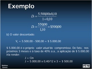 Exemplo
                             5.500,00x0,10
                        Dr =
                                1+ 0,10
                             550,00
                        Dr =        = $500,00
                              1,10
     b) O valor descontado:

            Vr = 5.500,00 - 500,00 = $ 5.000,00

     $ 5.000,00 é o próprio valor atual do compromisso. De fato, nos
     próximos 3 meses e à taxa de 40% a.a., a aplicação de $ 5.000,00
     iria render:
                   J = Cin
                   J = 5.000,00 x 0,40/12 x 3 = $ 500,00
Mathias
Gomes
 