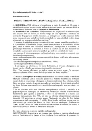 Direito Internacional Público – Aula 9 
Direito comunitário 
- DIREITO INTERNACIONAL DE INTEGRAÇÃO E A GLOBALIZAÇÃO 
A GLOBALIZAÇÃO iniciou-se principalmente a partir da década de 80, onde o 
capitalismo conheceu um processo de aceleração sem precedentes que passou a definir a 
nova tendência do mundo atual: a globalização da economia. 
“A Globalização da Economia é a expressão máxima do processo de mundialização 
das relações entre as nações, ao mesmo tempo em que representa a mudança na 
concepção do papel dos Estados nacionais. A formação dos Estados nacionais tinha 
como pressuposto uma unidade territorial, comandada por uma autoridade política única 
e integrada por uma economia de base nacional.” 
“O processo de globalização, que avança em diferentes tempos para diferentes direções, 
é extremamente contraditório, porque, assim como promove a modernização de um 
país, tende a formar uma sociedade padronizada, hierarquizada e excludente. A 
globalização transforma a economia, a política e a cultura de um país, marcando as 
sociedades nacionais com uma nova realidade que pode ser constatada por meio: 
- da presença de inúmeras empresas multinacionais e de seus executivos vindos do país 
de origem dessas empresas; 
- das transformações ocorridas no setor comercial facilmente verificadas pelo aumento 
de shopping centers; 
- da variedade de produtos importados encontrados à venda; 
- da utilização de modernas tecnologias; 
- da divulgação de informações por meio da Internet, de revistas estrangeiras e de 
jornais escritos e falados que circulam entre os diferentes países.” 
Obs.: “Este processo não ocorre em todo o mundo ao mesmo tempo. Por exemplo, 
existem regiões na África e no sul da Ásia que ainda não foram atingidas.” 
“O processo de integração mundial que se intensifica nas últimas décadas se baseia na 
liberação econômica. Com o abandono gradativo de barreiras tarifárias que protegem 
sua produção da concorrência estrangeira, os Estados se abrem ao fluxo internacional de 
bens, serviços e capitais. A recente revolução nas tecnologias da informação contribui 
de forma decisiva para essa abertura, permitindo uma integração sem precedentes no 
planeta. 
Além de concorrer com uma crescente homogeneização cultural, a evolução e a 
popularização das tecnologias de informação( computador, telefone e televisor) são 
fundamentais para agilizar o comércio, o fluxo de investimento e a atuação das 
empresas transnacionais. Em 1960, um cabo de telefone intercontinental conseguia 
transmitir 138 conversas ao mesmo tempo. Atualmente, os cabos de fibra óptica 
possuem capacidade para enviar 1,5 milhão. Uma ligação telefônica internacional de 
três minutos, que custava 244 dólares em 1930, é feita em média por 2,5 dólares em 
2.000. A OMC estima em 2.000 a existênciade300 milhões de usuários da internet e 
transações comerciais demais de 300 bilhões de dólares.” 
Há vários setores que podem ser incluídos na Integração: 
1) ECONÔMICO: desenvolve-se um processo para eliminar as barreiras alfandegárias 
entre os Estados-membros (ocorre a livre circulação de mercadorias, de pessoas e de 
 