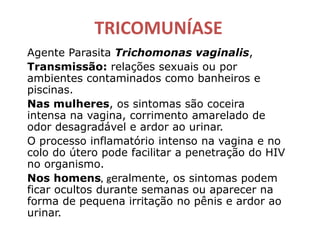 TRICOMUNÍASE
Agente Parasita Trichomonas vaginalis,
Transmissão: relações sexuais ou por
ambientes contaminados como banheiros e
piscinas.
Nas mulheres, os sintomas são coceira
intensa na vagina, corrimento amarelado de
odor desagradável e ardor ao urinar.
O processo inflamatório intenso na vagina e no
colo do útero pode facilitar a penetração do HIV
no organismo.
Nos homens, geralmente, os sintomas podem
ficar ocultos durante semanas ou aparecer na
forma de pequena irritação no pênis e ardor ao
urinar.
 