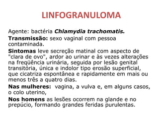 LINFOGRANULOMA
Agente: bactéria Chlamydia trachomatis.
Transmissão: sexo vaginal com pessoa
contaminada.
Sintomas leve secreção matinal com aspecto de
"clara de ovo", ardor ao urinar e às vezes alterações
na freqüência urinária, seguida por lesão genital
transitória, única e indolor tipo erosão superficial,
que cicatriza espontânea e rapidamente em mais ou
menos três a quatro dias.
Nas mulheres: vagina, a vulva e, em alguns casos,
o colo uterino,
Nos homens as lesões ocorrem na glande e no
prepúcio, formando grandes feridas purulentas.
 