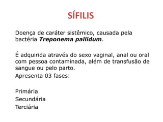 SÍFILIS
Doença de caráter sistêmico, causada pela
bactéria Treponema pallidum.
É adquirida através do sexo vaginal, anal ou oral
com pessoa contaminada, além de transfusão de
sangue ou pelo parto.
Apresenta 03 fases:
Primária
Secundária
Terciária
 