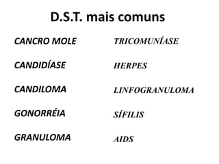 D.S.T. mais comuns
CANCRO MOLE
CANDIDÍASE
CANDILOMA
GONORRÉIA
GRANULOMA
TRICOMUNÍASE
HERPES
LINFOGRANULOMA
SÍFILIS
AIDS
 