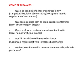 COMO SE PEGA AIDS
- Quais os líquidos onde foi encontrado o HIV
( sangue, saliva, leite, sêmen secreção vaginal e líquido
cegalorraquidiano e fezes )
- Quando o contato com os líquidos pode contaminar
(sexo, amamentação, drogas)
- Quais as formas mais comuns de contaminação
(sexo, hemotransfusão, drogas)
- A AIDS do adulto é diferente da criança
(A criança é mais suscetível a infecções bacterianas)
- A criança recém nascida deve ser amamentada pela mãe
portadora?
 