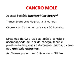 CANCRO MOLE
Agente: bactéria Haemophilus ducreyi
Transmissão: sexo vaginal, anal ou oral
Ocorrência: 01 mulher para cada 20 homens.
Sintomas de 02 a 05 dias após o contágio
acompanhado de dor de cabeça, febre e
prostração.Pequenas e dolorosas feridas, úlceras,
nos genitais externos.
As úlceras podem ser únicas ou múltiplas
 