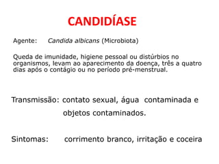 CANDIDÍASE
Agente: Candida albicans (Microbiota)
Queda de imunidade, higiene pessoal ou distúrbios no
organismos, levam ao aparecimento da doença, três a quatro
dias após o contágio ou no período pré-menstrual.
Transmissão: contato sexual, água contaminada e
objetos contaminados.
Sintomas: corrimento branco, irritação e coceira
 