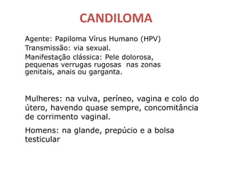 CANDILOMA
Agente: Papiloma Vírus Humano (HPV)
Transmissão: via sexual.
Manifestação clássica: Pele dolorosa,
pequenas verrugas rugosas nas zonas
genitais, anais ou garganta.
Mulheres: na vulva, períneo, vagina e colo do
útero, havendo quase sempre, concomitância
de corrimento vaginal.
Homens: na glande, prepúcio e a bolsa
testicular
 