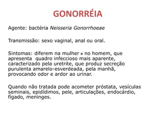 GONORRÉIA
Agente: bactéria Neisseria Gonorrhoeae
Transmissão: sexo vaginal, anal ou oral.
Sintomas: diferem na mulher e no homem, que
apresenta quadro infeccioso mais aparente,
caracterizado pela uretrite, que produz secreção
purulenta amarelo-esverdeada, pela manhã,
provocando odor e ardor ao urinar.
Quando não tratada pode acometer próstata, vesículas
seminais, epidídimos, pele, articulações, endocárdio,
fígado, meninges.
 