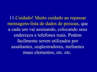 11. Cuidado! Muito cuidado ao repassar mensagens-lista de dados de pessoas , que a cada um vai assinando, colocando seus endereços e telefones reais. Podem facilmente serem utilizados por assaltantes, seqüestradores, meliantes maus elementos, etc. etc.    